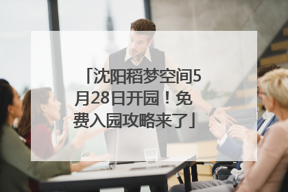 沈阳稻梦空间5月28日开园！免费入园攻略来了