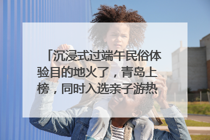 沉浸式过端午民俗体验目的地火了，青岛上榜，同时入选亲子游热门Top10