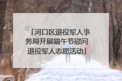 河口区退役军人事务局开展端午节慰问退役军人志愿活动