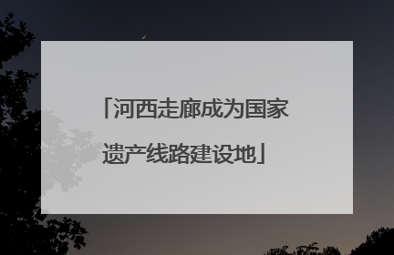 河西走廊成为国家遗产线路建设地