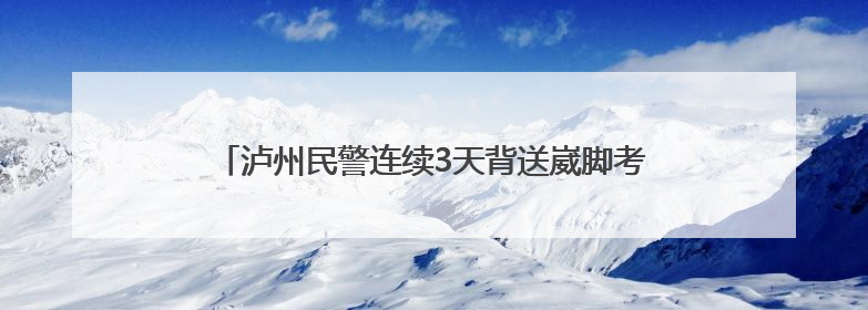 泸州民警连续3天背送崴脚考生 送上手写贺卡与公安小熊传递祝福丨2025四川高考