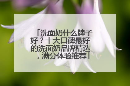 洗面奶什么牌子好？十大口碑最好的洗面奶品牌精选，满分体验推荐