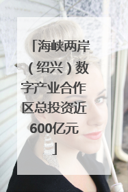 海峡两岸（绍兴）数字产业合作区总投资近600亿元