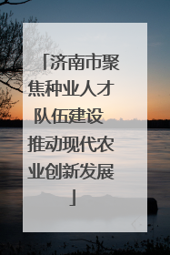 济南市聚焦种业人才队伍建设 推动现代农业创新发展