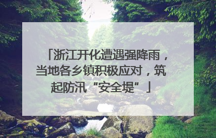 浙江开化遭遇强降雨，当地各乡镇积极应对，筑起防汛“安全堤”