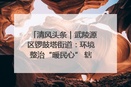 清风头条｜武陵源区锣鼓塔街道：环境整治“暖民心” 辖区面貌“靓”起来