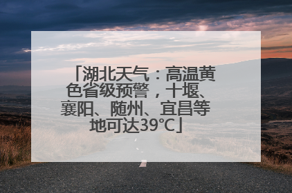 湖北天气：高温黄色省级预警，十堰、襄阳、随州、宜昌等地可达39℃