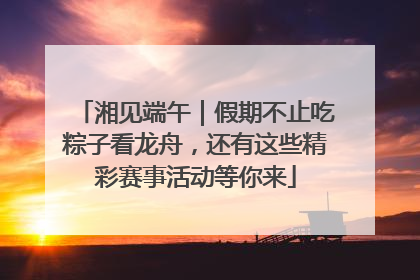 湘见端午｜假期不止吃粽子看龙舟，还有这些精彩赛事活动等你来