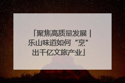 聚焦高质量发展｜乐山味道如何“烹”出千亿文旅产业