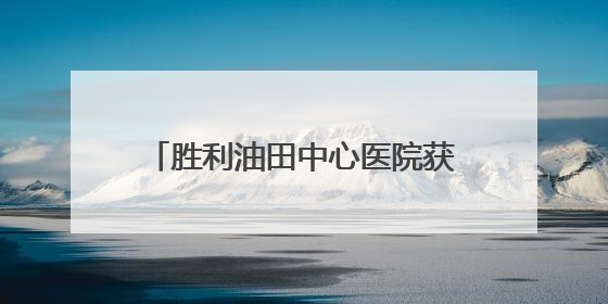 胜利油田中心医院获评“全国平安医院建设表现突出集体”