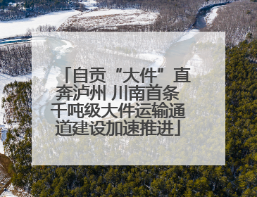自贡“大件”直奔泸州 川南首条千吨级大件运输通道建设加速推进