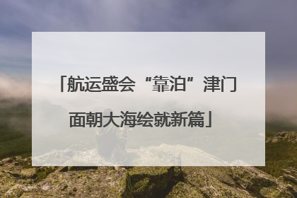 航运盛会“靠泊”津门 面朝大海绘就新篇