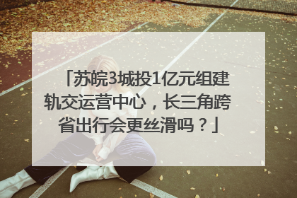 苏皖3城投1亿元组建轨交运营中心，长三角跨省出行会更丝滑吗？
