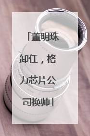 董明珠卸任，格力芯片公司换帅