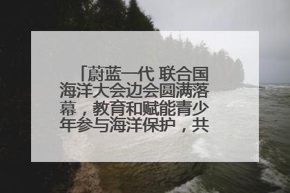 蔚蓝一代 联合国海洋大会边会圆满落幕，教育和赋能青少年参与海洋保护，共护珍贵蓝色家园