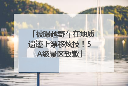 被曝越野车在地质遗迹上漂移炫技！5A级景区致歉