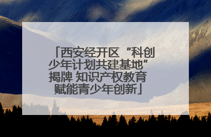 西安经开区“科创少年计划共建基地”揭牌 知识产权教育赋能青少年创新