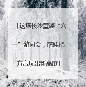 这场长沙童谣“六一”游园会，萌娃把方言玩出新高度