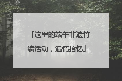 这里的端午非遗竹编活动，温情拾忆