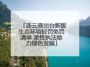 连云港出台新版生态环境轻罚免罚清单 柔性执法助力绿色发展