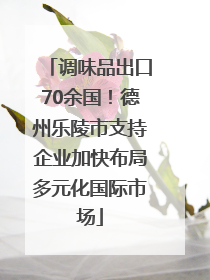 调味品出口70余国！德州乐陵市支持企业加快布局多元化国际市场