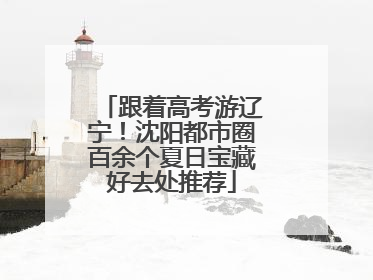 跟着高考游辽宁！沈阳都市圈百余个夏日宝藏好去处推荐