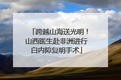 跨越山海送光明！山西医生赴非洲进行白内障复明手术