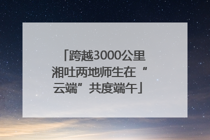 跨越3000公里 湘吐两地师生在“云端”共度端午