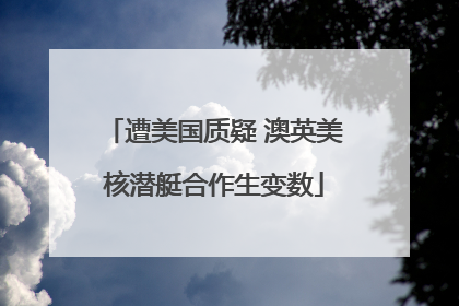 遭美国质疑 澳英美核潜艇合作生变数