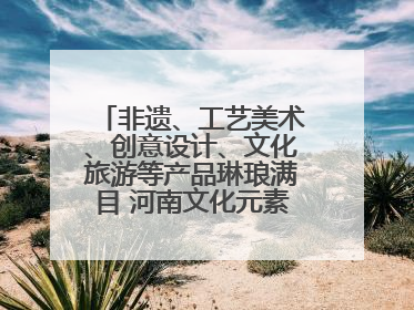 非遗、工艺美术、创意设计、文化旅游等产品琳琅满目 河南文化元素闪耀文博会