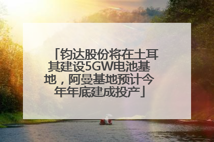 钧达股份将在土耳其建设5GW电池基地，阿曼基地预计今年年底建成投产
