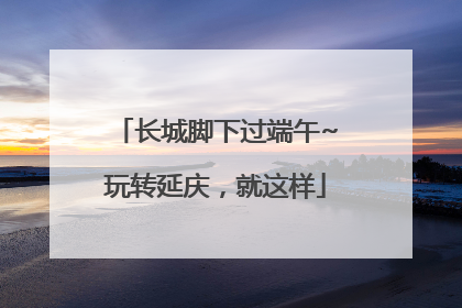 长城脚下过端午~玩转延庆，就这样