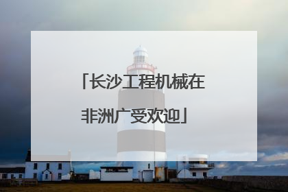 长沙工程机械在非洲广受欢迎