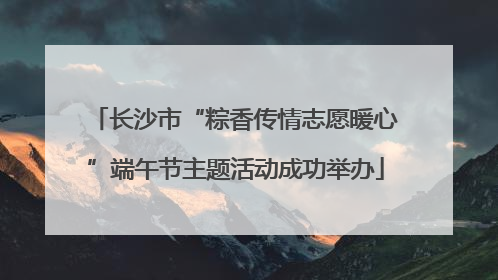 长沙市“粽香传情志愿暖心”端午节主题活动成功举办
