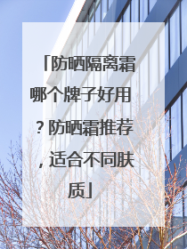 防晒隔离霜哪个牌子好用？防晒霜推荐，适合不同肤质