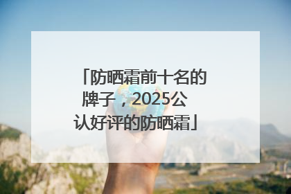 防晒霜前十名的牌子，2025公认好评的防晒霜