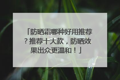 防晒霜哪种好用推荐？推荐十大款，防晒效果出众更温和！