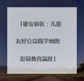 雄安新区：儿童友好公益践学地图彰显教育温度