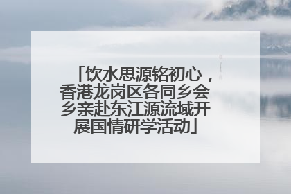 饮水思源铭初心，香港龙岗区各同乡会乡亲赴东江源流域开展国情研学活动