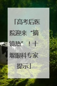 高考后医院迎来“摘镜热”！十堰眼科专家提示