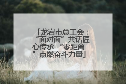 龙岩市总工会：“面对面”共话匠心传承 “零距离”点燃奋斗力量