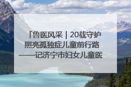 鲁医风采｜20载守护 照亮孤独症儿童前行路——记济宁市妇女儿童医院儿童康复中心主任、副主任技师赵淑珍