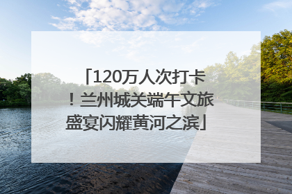120万人次打卡！兰州城关端午文旅盛宴闪耀黄河之滨