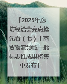 2025年廊坊经洽会亮点抢先看（七）丨商贸物流领域一批标志性成果将集中发布