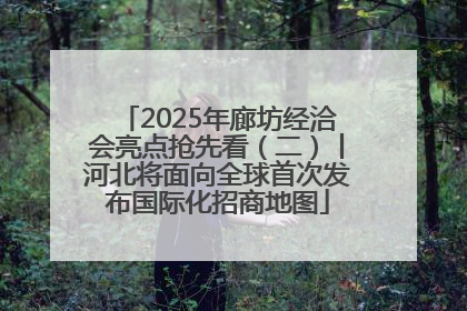 2025年廊坊经洽会亮点抢先看（二）丨河北将面向全球首次发布国际化招商地图