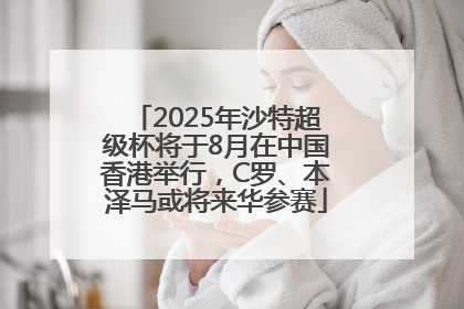 2025年沙特超级杯将于8月在中国香港举行,C罗、本泽马或将来华参赛