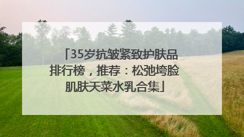 35岁抗皱紧致护肤品排行榜，推荐：松弛垮脸肌肤天菜水乳合集