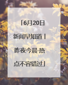 6月20日新闻早知道丨昨夜今晨·热点不容错过